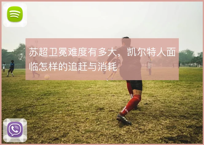 苏超卫冕难度有多大，凯尔特人面临怎样的追赶与消耗