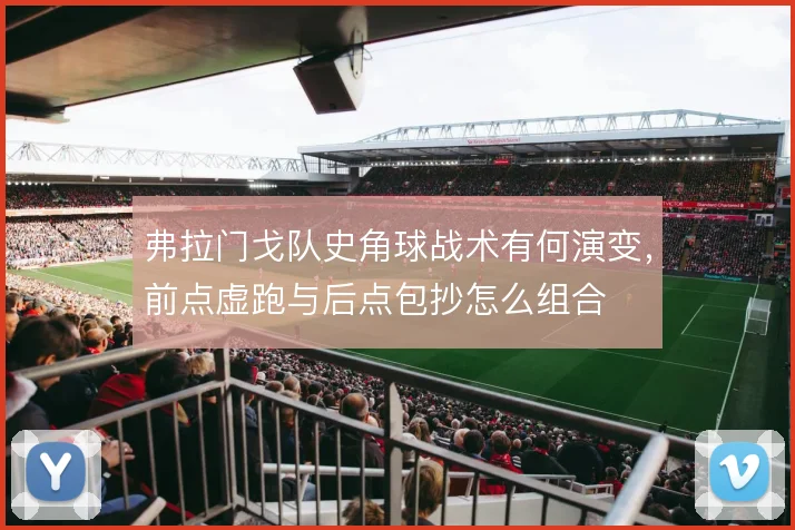 弗拉门戈队史角球战术有何演变，前点虚跑与后点包抄怎么组合