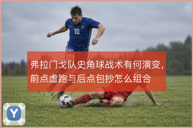 弗拉门戈队史角球战术有何演变，前点虚跑与后点包抄怎么组合