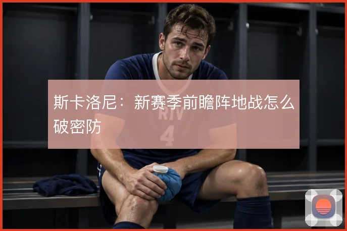 斯卡洛尼：新赛季前瞻阵地战怎么破密防