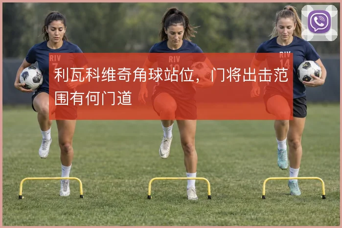 利瓦科维奇角球站位，门将出击范围有何门道