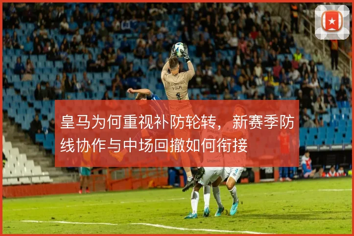 皇马为何重视补防轮转,新赛季防线协作与中场回撤如何衔接