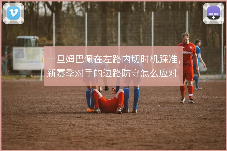 一旦姆巴佩在左路内切时机踩准，新赛季对手的边路防守怎么应对