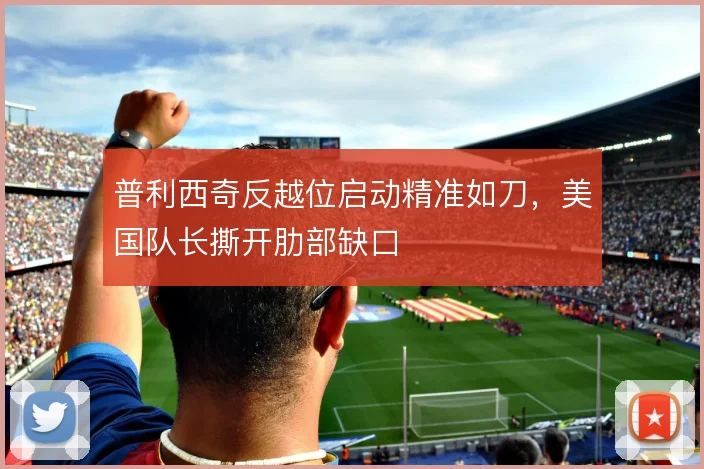 普利西奇反越位启动精准如刀，美国队长撕开肋部缺口