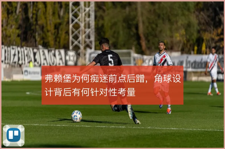 弗赖堡为何痴迷前点后蹭，角球设计背后有何针对性考量