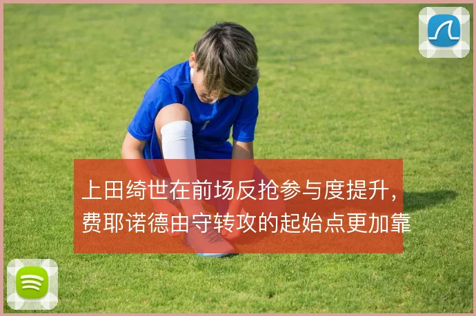 上田绮世在前场反抢参与度提升,费耶诺德由守转攻的起始点更加靠前