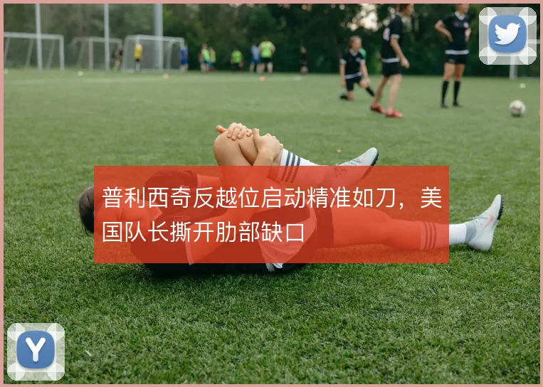 普利西奇反越位启动精准如刀，美国队长撕开肋部缺口