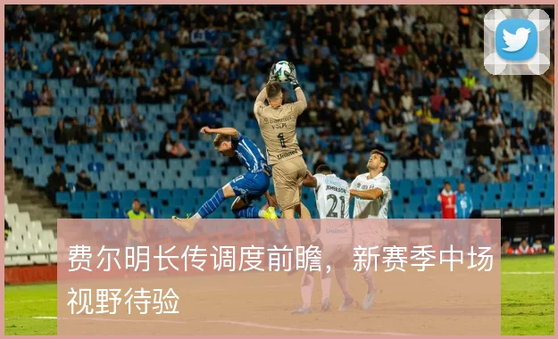 费尔明长传调度前瞻,新赛季中场视野待验