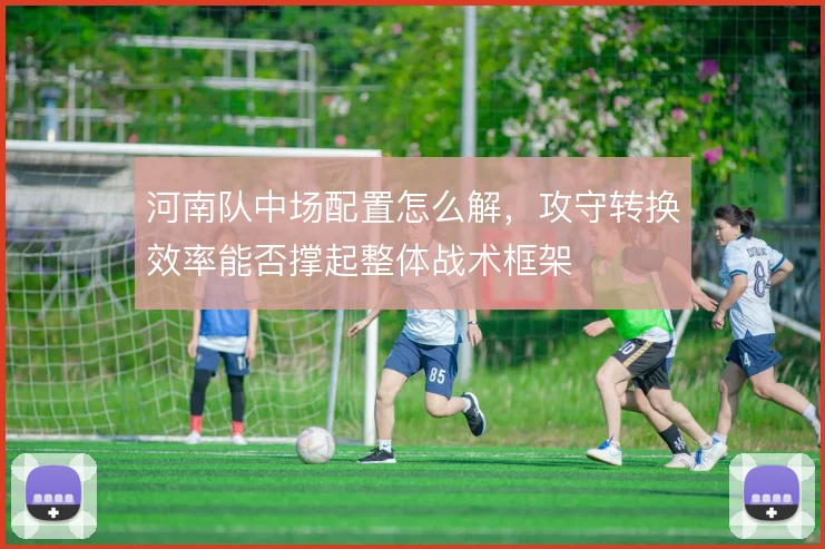 河南队中场配置怎么解,攻守转换效率能否撑起整体战术框架
