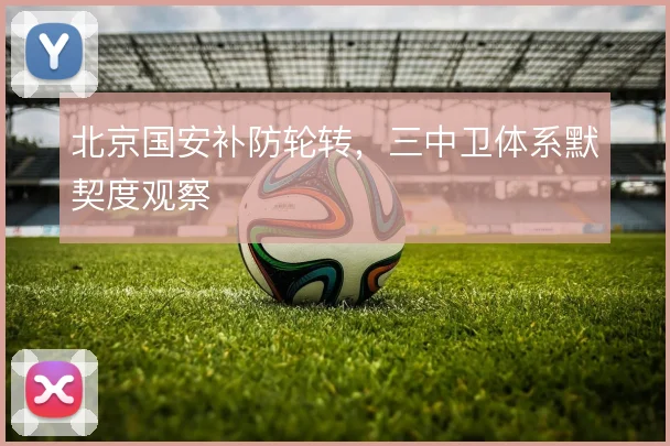 北京国安补防轮转,三中卫体系默契度观察