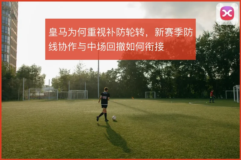 皇马为何重视补防轮转,新赛季防线协作与中场回撤如何衔接