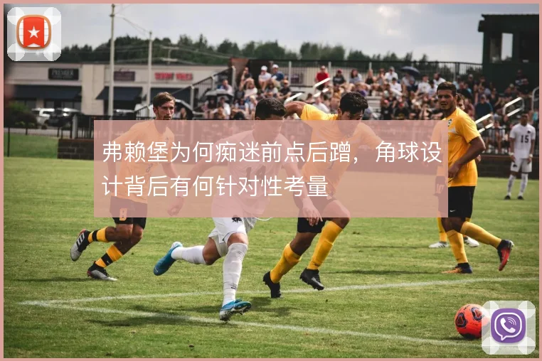 弗赖堡为何痴迷前点后蹭，角球设计背后有何针对性考量